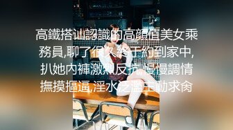 高鐵搭讪認識的高顔值美女乘務員,聊了很久終于約到家中,扒她內褲激烈反抗,慢慢調情撫摸摳逼,淫水泛濫主動求肏