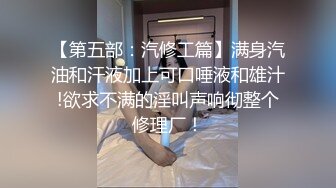 【第五部：汽修工篇】满身汽油和汗液加上可口唾液和雄汁!欲求不满的淫叫声响彻整个修理厂！