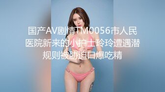 国产AV剧情TM0056市人民医院新来的小护士玲玲遭遇潜规则被胁迫口爆吃精