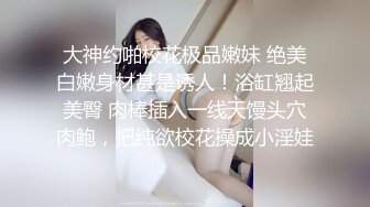 大神约啪校花极品嫩妹 绝美白嫩身材甚是诱人！浴缸翘起美臀 肉棒插入一线天馒头穴肉鲍，把纯欲校花操成小淫娃