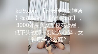 kcf9.com-【经典佳作女神场】探花鼻祖，【全国探花】，3000外围美女，校花极品，低下头的那一刻让人心碎，女神原来这么骚2