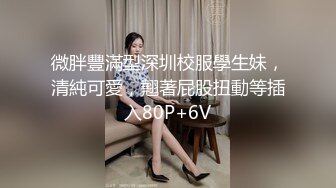 微胖豐滿型深圳校服學生妹，清純可愛，翹著屁股扭動等插入80P+6V