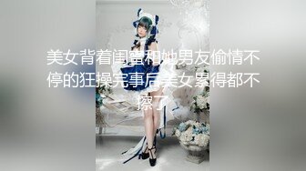 美女背着闺蜜和她男友偷情不停的狂操完事后美女累得都不擦了