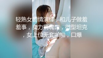 轻熟女剧情演绎，和儿子做羞羞事，卖力销魂口，微型坦克，女上位无套啪啪，口爆