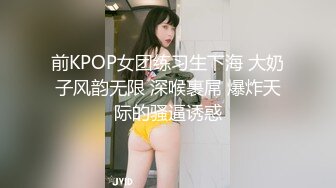 前KPOP女团练习生下海 大奶子风韵无限 深喉裹屌 爆炸天际的骚逼诱惑