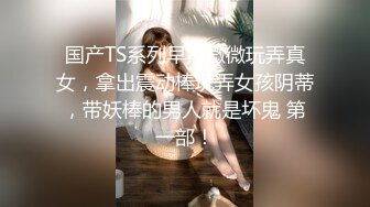 国产TS系列早期微微玩弄真女，拿出震动棒玩弄女孩阴蒂，带妖棒的男人就是坏鬼 第一部！