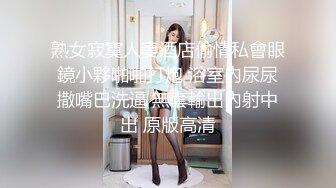 熟女寂寞人妻酒店偷情私會眼鏡小夥啪啪打炮 浴室內尿尿撒嘴巴洗逼 無套輸出內射中出 原版高清