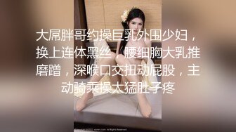 大屌胖哥约操巨乳外围少妇，换上连体黑丝，腰细胸大乳推磨蹭，深喉口交扭动屁股，主动骑乘操太猛肚子疼