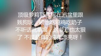 顶级萝莉TS思瑶在浴盆里跟贱狗玩，喂他吃鸡鸡吃奶子 不听话就掌嘴，这萝莉也太狠了 不过是真的纯美漂亮呀！