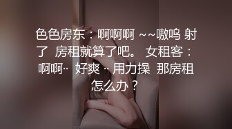 色色房东：啊啊啊 ~~嗷呜 射了  房租就算了吧。 女租客：啊啊··  好爽 ·· 用力操  那房租怎么办？