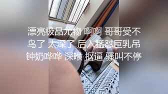 漂亮极品尤物 啊啊 哥哥受不鸟了 太深了 后入猛怼巨乳吊钟奶哗哗 深喉 抠逼 骚叫不停