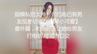 国模私拍大神有偿约炮已有男友反差幼师女【98小可爱】番外篇，啪啪时还让她给男友打电话 楼道内口交