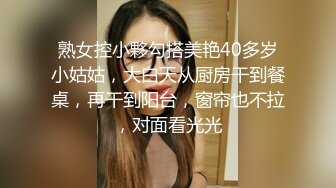 熟女控小夥勾搭美艳40多岁小姑姑，大白天从厨房干到餐桌，再干到阳台，窗帘也不拉，对面看光光