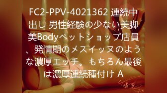 FC2-PPV-4021362 連続中出し 男性経験の少ない美脚美Bodyペットショップ店員、発情期のメスイッヌのような濃厚エッチ。もちろん最後は濃厚連続種付け A