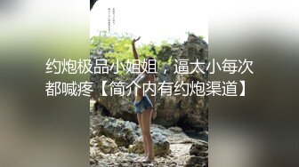 约炮极品小姐姐，逼太小每次都喊疼【简介内有约炮渠道】