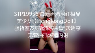 STP19956 最新香港网红极品美少女【HongKongDoll】骚货室友穿超紧身裙玩穴诱惑 无套抽插爆精内射