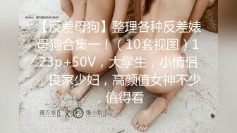 【反差母狗】整理各种反差婊母狗合集一！（10套视图）123p+50V，大学生，小情侣，良家少妇，高颜值女神不少，值得看