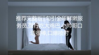 推荐完整版‖勾引会所鲜嫩服务员,强行吃大鸡巴,小帅哥口活很棒,口爆喷射