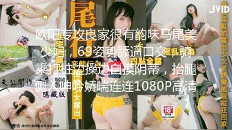 欧阳专攻良家很有韵味马尾美少妇，69姿势舔逼口交，骑乘打桩边操边自摸阴蒂，抬腿侧入呻吟娇喘连连1080P高清