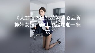 《大尉瞎鸡巴探花》洗浴会所撩妹女技师穿上黑丝啪啪一条龙