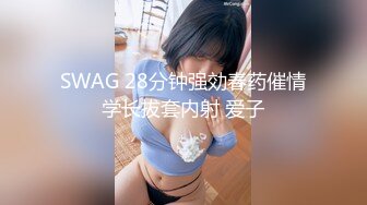 SWAG 28分钟强効春药催情学长拔套内射 爱子