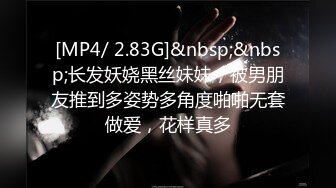 [MP4/ 2.83G]&nbsp;&nbsp;长发妖娆黑丝妹妹，被男朋友推到多姿势多角度啪啪无套做爱，花样真多