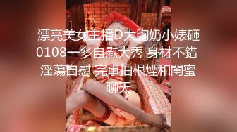 漂亮美女主播D大胸奶小婊砸0108一多自慰大秀 身材不錯 淫蕩自慰 完事抽根煙和閨蜜聊天