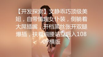 【开发探索】文静乖巧顶级美妞，自带情趣女仆装，侧躺着大屌插嘴，开档黑丝张开双腿爆插，扶着细腰站立后入1080P横版