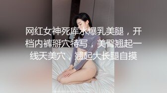 网红女神死库水爆乳美腿，开档内裤掰穴特写，美臀翘起一线天美穴，翘起大长腿自摸