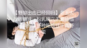 【野狼出击已经回归】老王大战眼镜妹，粉乳嫩穴无套抽插，经典抱摔各种拖拽狂干真野蛮