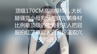 顶级170CM高挑模特儿 大长腿骚货小母狗反差婊完美身材比例最顶级的蜜臀男主人把屁股拍红了再后入白虎粉逼双穴交换进入