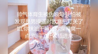 帅气体育生被伪娘勾引,怕被发现是男操逼时故意把灯关了姐,你抹油干嘛让你操得爽一点,别问了赶紧插进来