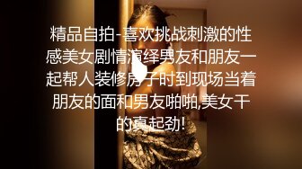 精品自拍-喜欢挑战刺激的性感美女剧情演绎男友和朋友一起帮人装修房子时到现场当着朋友的面和男友啪啪,美女干的真起劲!