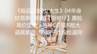 《极品反差?女大生》04年身材苗条小姐姐【胡椒仔】露脸高价定制，各种COSER粗大道具紫薇，新娘子妆扮脸逼同框坐插