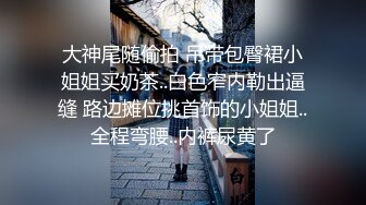 大神尾随偷拍 吊带包臀裙小姐姐买奶茶..白色窄内勒出逼缝 路边摊位挑首饰的小姐姐..全程弯腰..内裤尿黄了