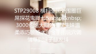 STP29008 横扫全国外围圈巨屌探花鬼脚七&nbsp;&nbsp;3000约炮大圈外围学生妹温柔乖巧敏感水润金手指玩穴调情草到妹子腿发抖