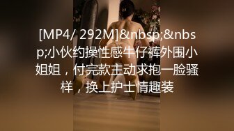 [MP4/ 292M]&nbsp;&nbsp;小伙约操性感牛仔裤外围小姐姐，付完款主动求抱一脸骚样，换上护士情趣装